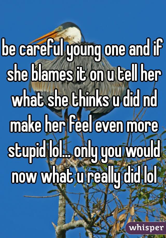 be careful young one and if she blames it on u tell her what she thinks u did nd make her feel even more stupid lol... only you would now what u really did lol
