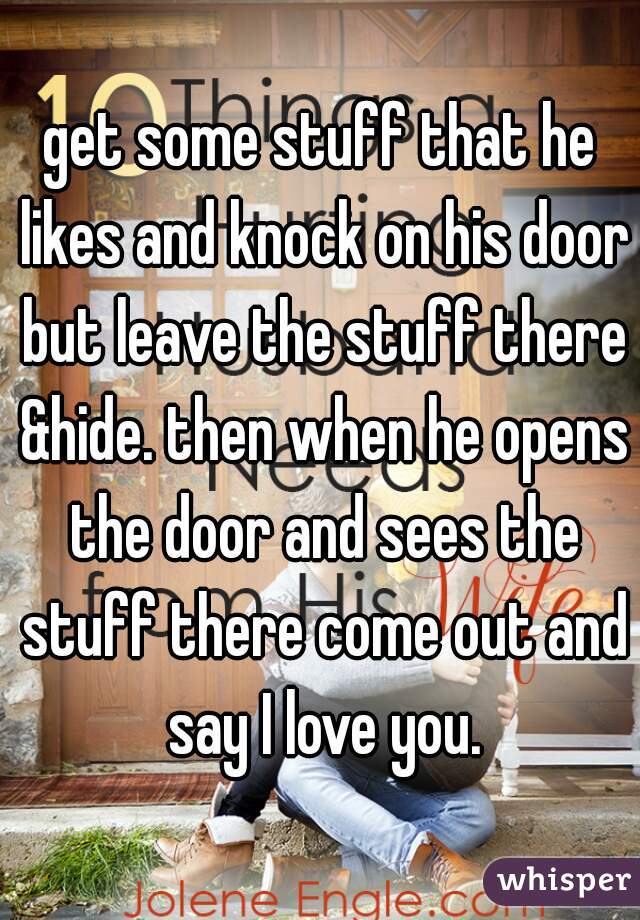 get some stuff that he likes and knock on his door but leave the stuff there &hide. then when he opens the door and sees the stuff there come out and say I love you.