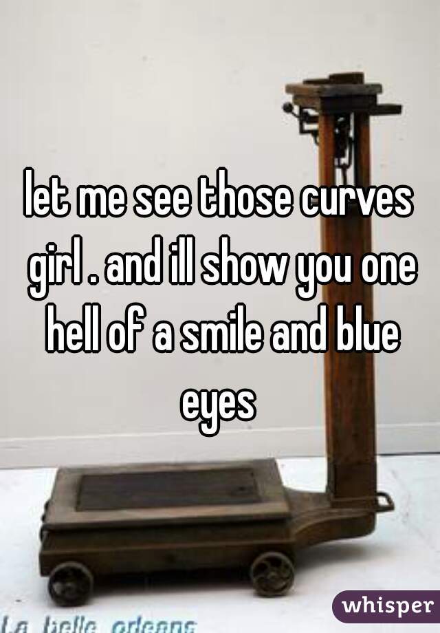 let me see those curves girl . and ill show you one hell of a smile and blue eyes 