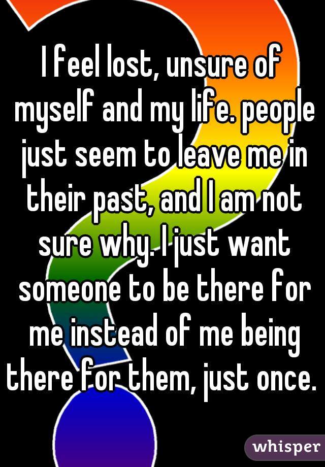 I feel lost, unsure of myself and my life. people just seem to leave me in their past, and I am not sure why. I just want someone to be there for me instead of me being there for them, just once. 