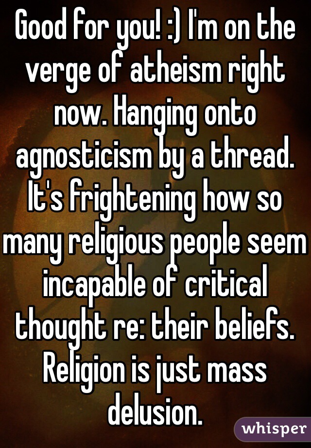 Good for you! :) I'm on the verge of atheism right now. Hanging onto agnosticism by a thread. It's frightening how so many religious people seem incapable of critical thought re: their beliefs. Religion is just mass delusion.