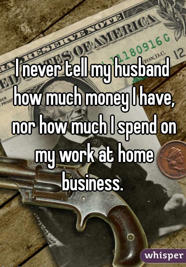 I never tell my husband how much money I have, nor how much I spend on my work at home business. 