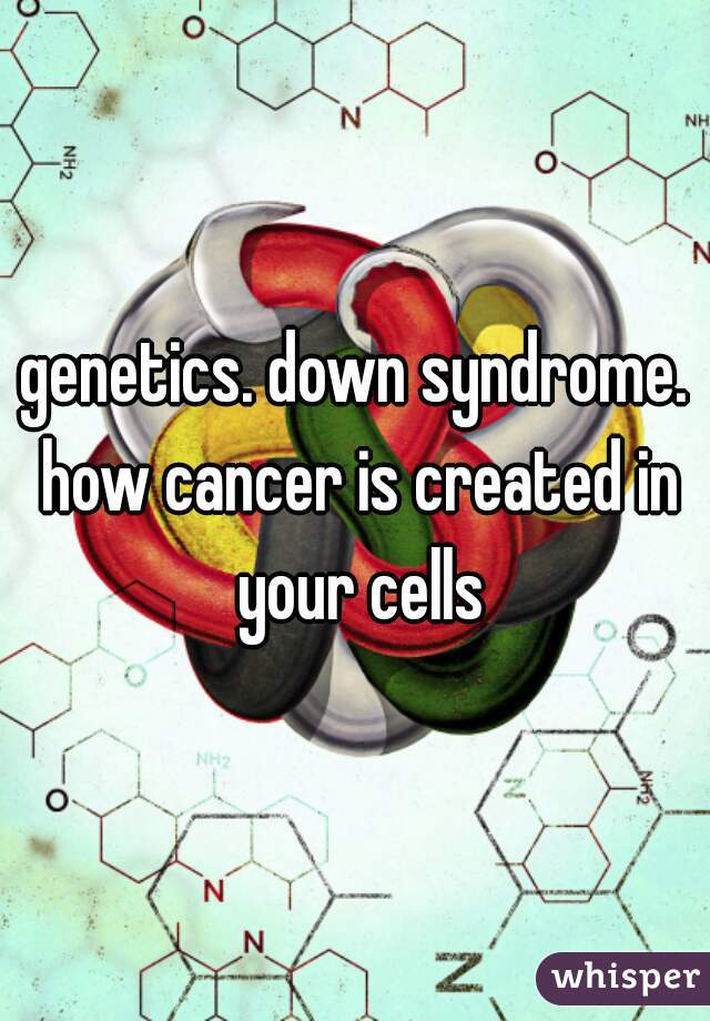 genetics. down syndrome. how cancer is created in your cells