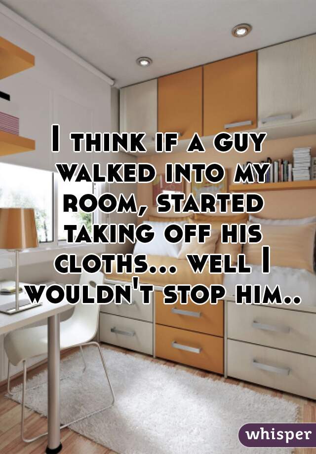 I think if a guy walked into my room, started taking off his cloths... well I wouldn't stop him..
