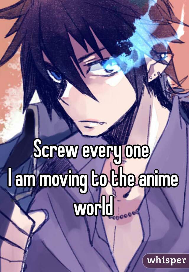 Screw every one
 I am moving to the anime world