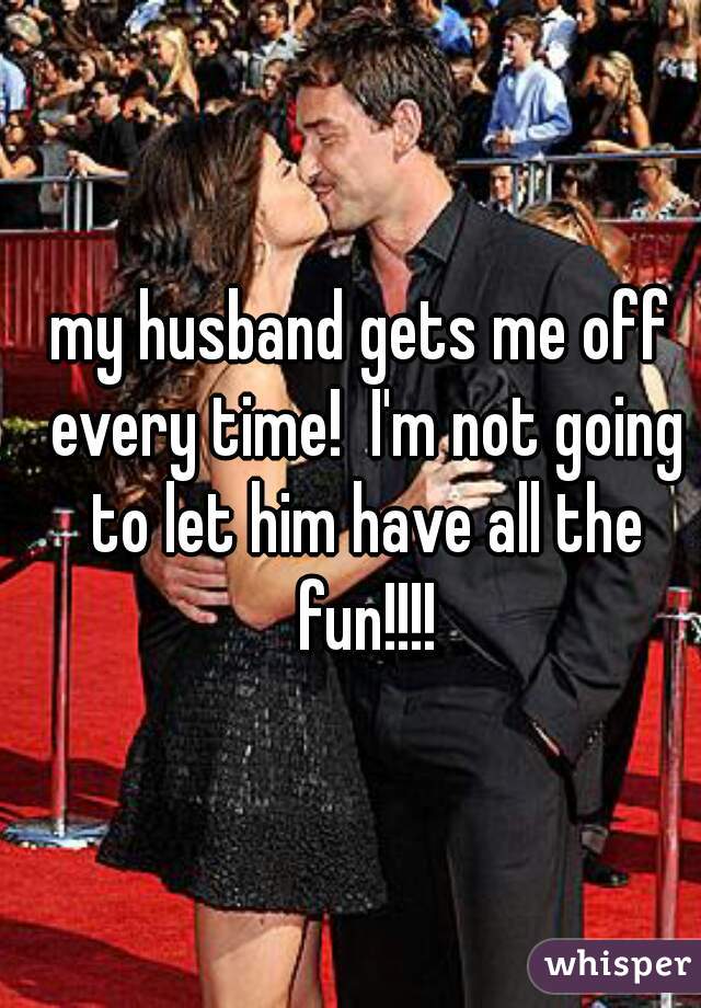 my husband gets me off every time!  I'm not going to let him have all the fun!!!!
