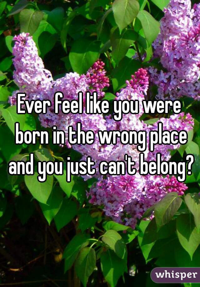 Ever feel like you were born in the wrong place and you just can't belong?
