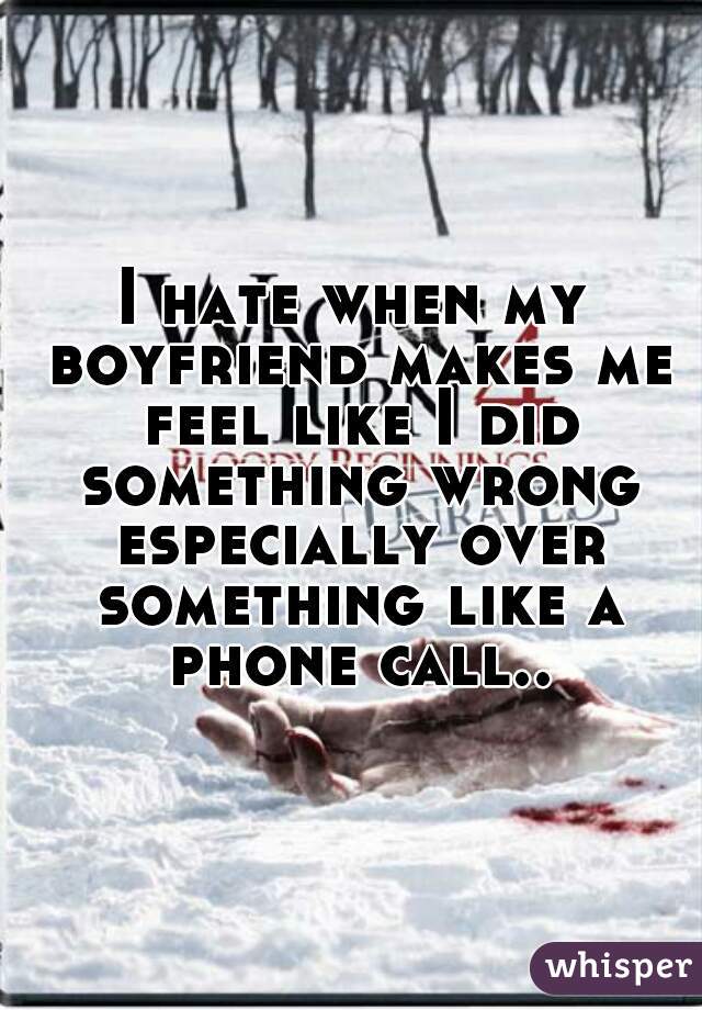 I hate when my boyfriend makes me feel like I did something wrong especially over something like a phone call..