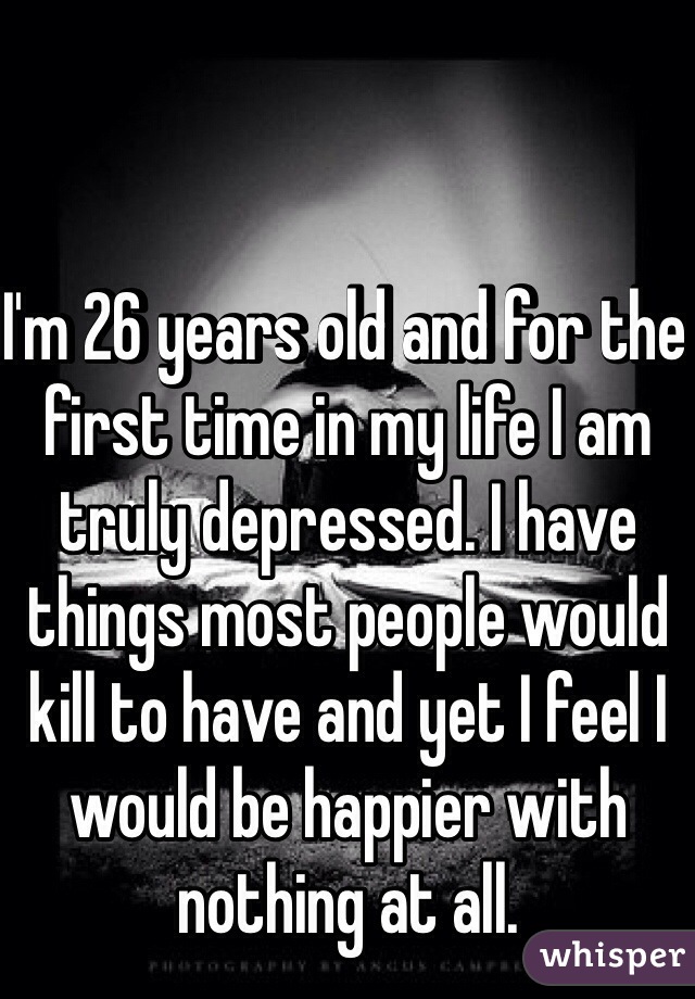 I'm 26 years old and for the first time in my life I am truly depressed. I have things most people would kill to have and yet I feel I would be happier with nothing at all. 