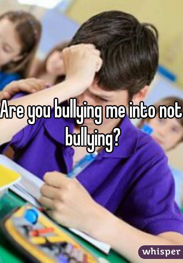Are you bullying me into not bullying?