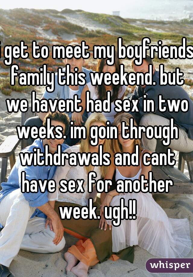 i get to meet my boyfriends family this weekend. but we havent had sex in two weeks. im goin through withdrawals and cant have sex for another week. ugh!!
