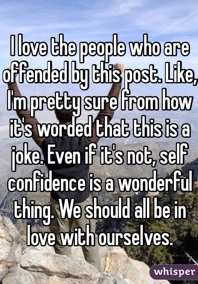 I love the people who are offended by this post. Like, I'm pretty sure from how it's worded that this is a joke. Even if it's not, self confidence is a wonderful thing. We should all be in love with ourselves.