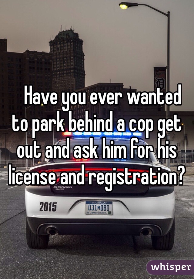    Have you ever wanted to park behind a cop get out and ask him for his license and registration?
