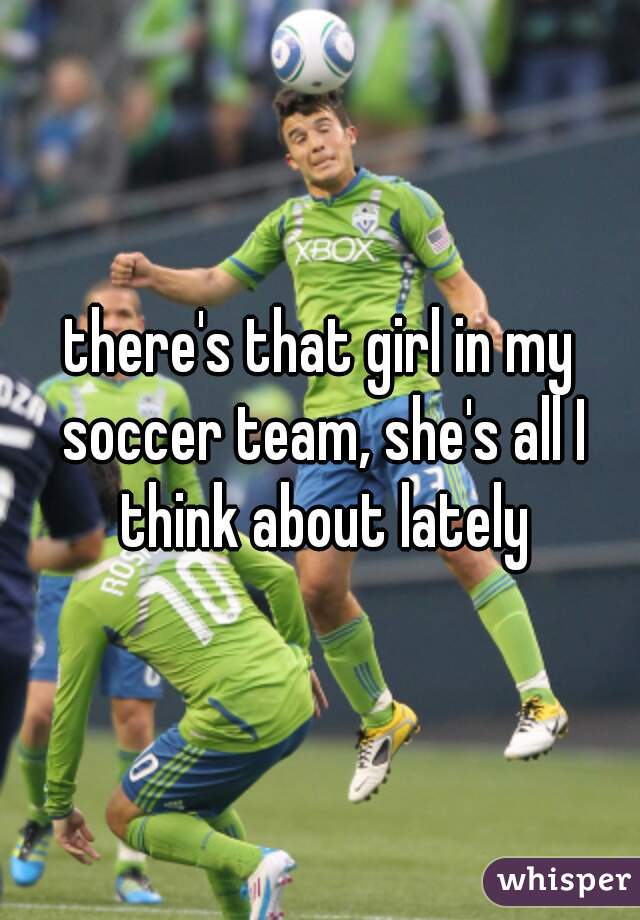 there's that girl in my soccer team, she's all I think about lately