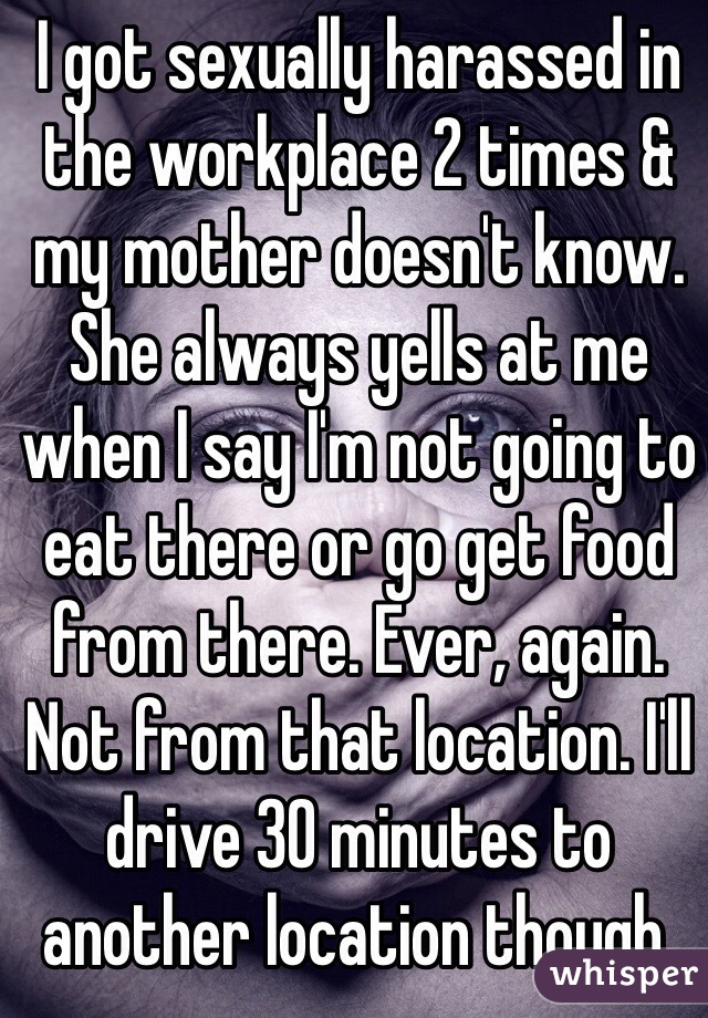 I got sexually harassed in the workplace 2 times & my mother doesn't know. She always yells at me when I say I'm not going to eat there or go get food from there. Ever, again. Not from that location. I'll drive 30 minutes to another location though. 