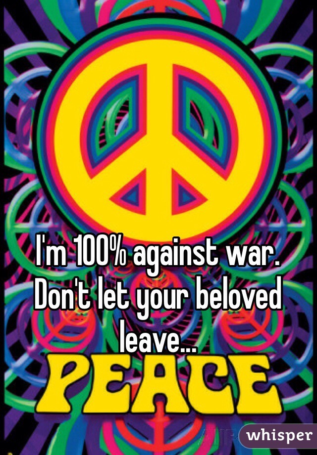 I'm 100% against war. Don't let your beloved leave...