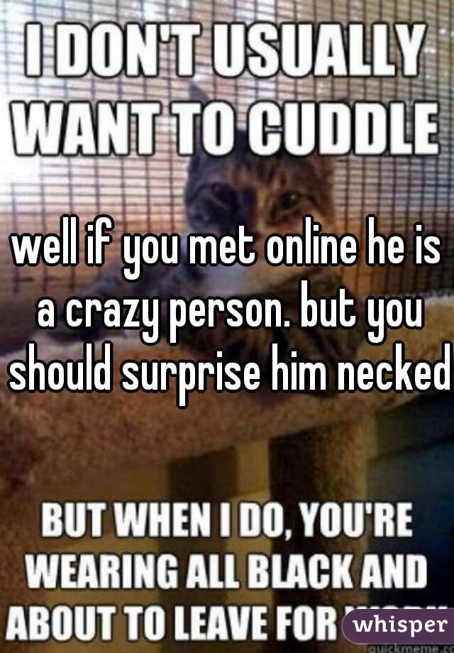 well if you met online he is a crazy person. but you should surprise him necked 