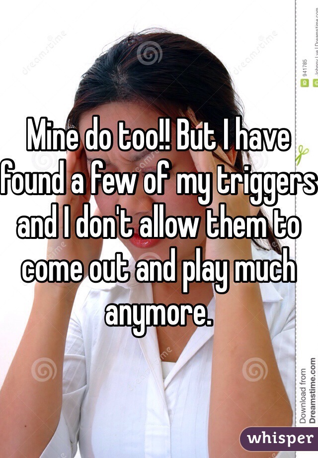 Mine do too!! But I have found a few of my triggers and I don't allow them to come out and play much anymore. 