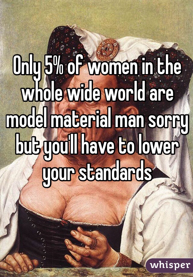 Only 5% of women in the whole wide world are model material man sorry but you'll have to lower your standards