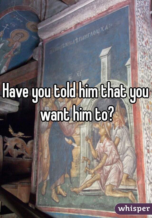 Have you told him that you want him to?
