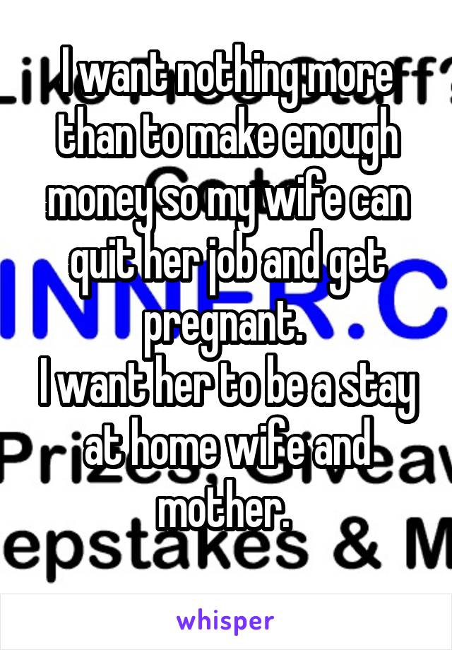 I want nothing more than to make enough money so my wife can quit her job and get pregnant. 
I want her to be a stay at home wife and mother. 
 