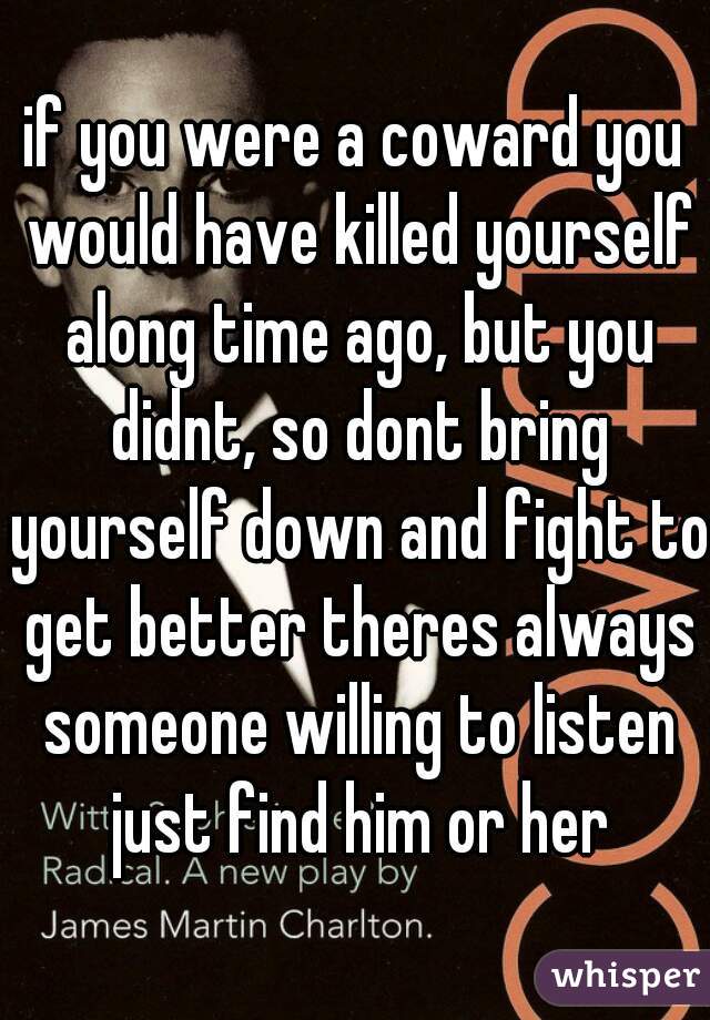 if you were a coward you would have killed yourself along time ago, but you didnt, so dont bring yourself down and fight to get better theres always someone willing to listen just find him or her