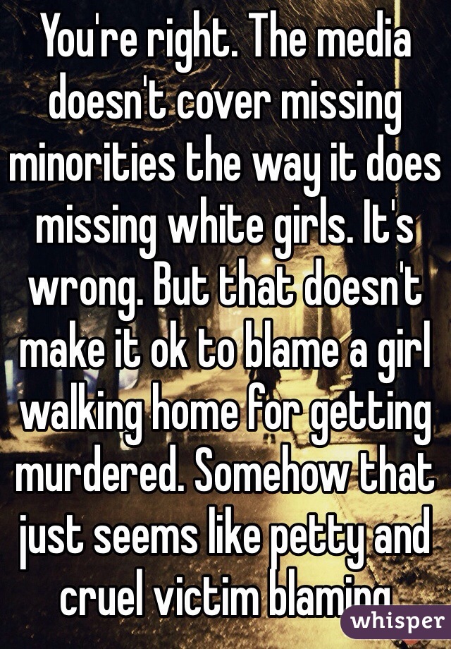 You're right. The media doesn't cover missing minorities the way it does missing white girls. It's wrong. But that doesn't make it ok to blame a girl walking home for getting murdered. Somehow that just seems like petty and cruel victim blaming
