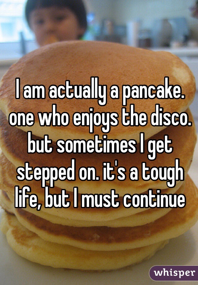 I am actually a pancake. one who enjoys the disco. but sometimes I get stepped on. it's a tough life, but I must continue