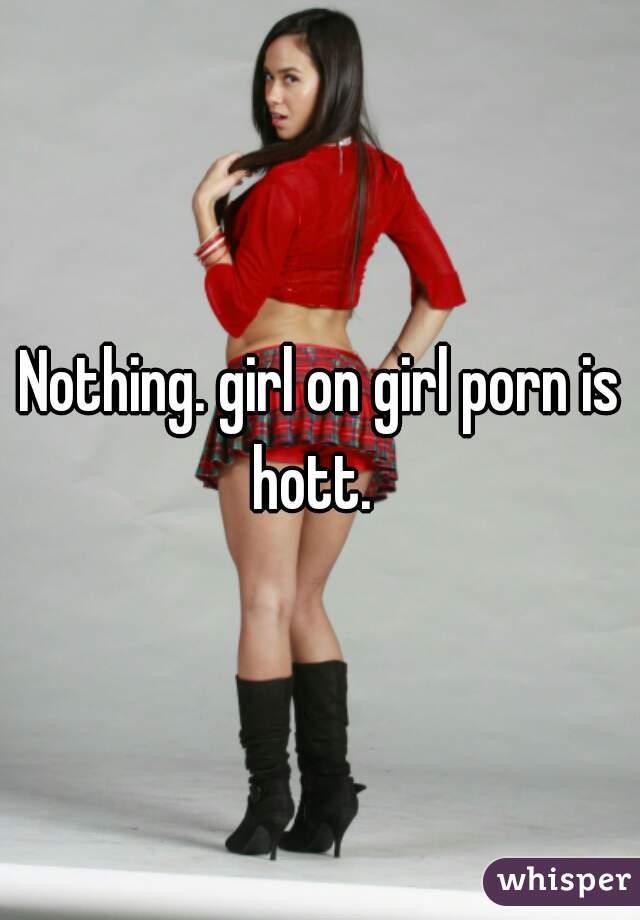 Nothing. girl on girl porn is hott.  