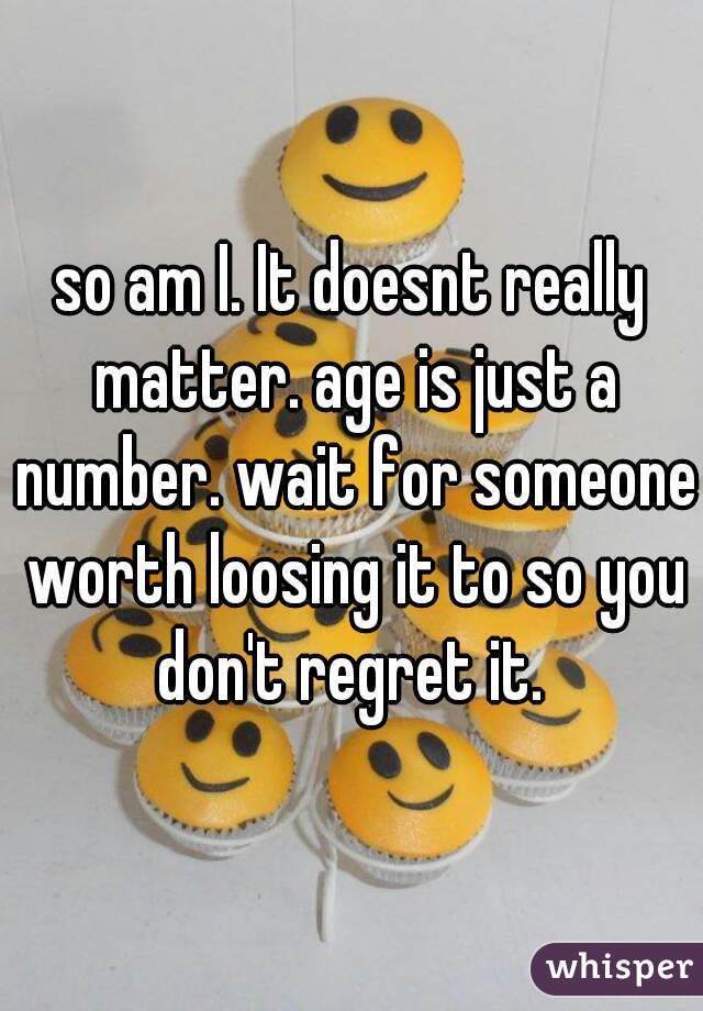 so am I. It doesnt really matter. age is just a number. wait for someone worth loosing it to so you don't regret it. 