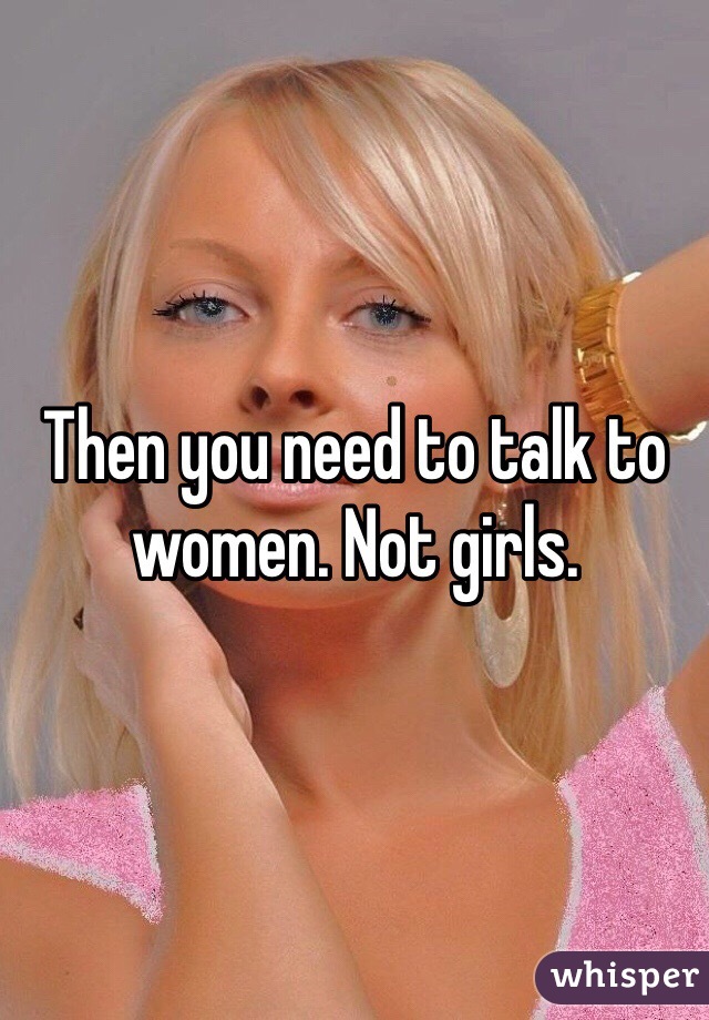 Then you need to talk to women. Not girls. 