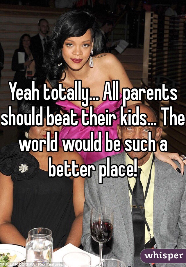 Yeah totally... All parents should beat their kids... The world would be such a better place!