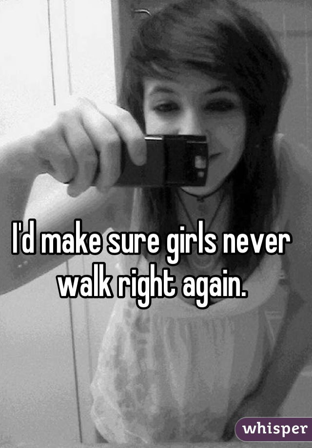 I'd make sure girls never walk right again.