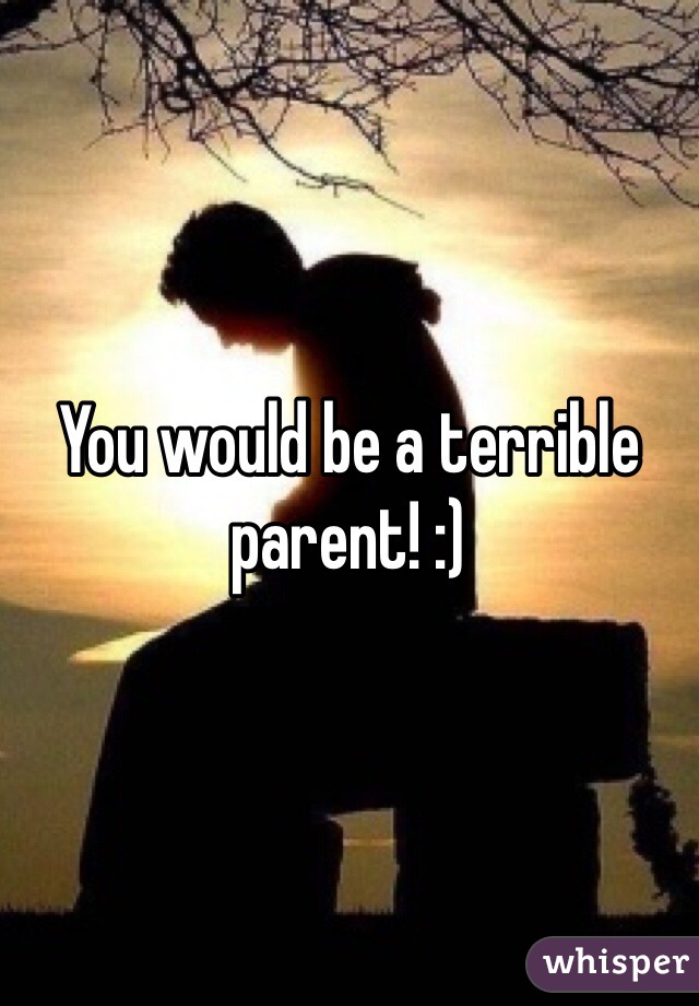 You would be a terrible parent! :)