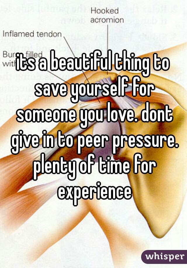 its a beautiful thing to save yourself for someone you love. dont give in to peer pressure. plenty of time for experience