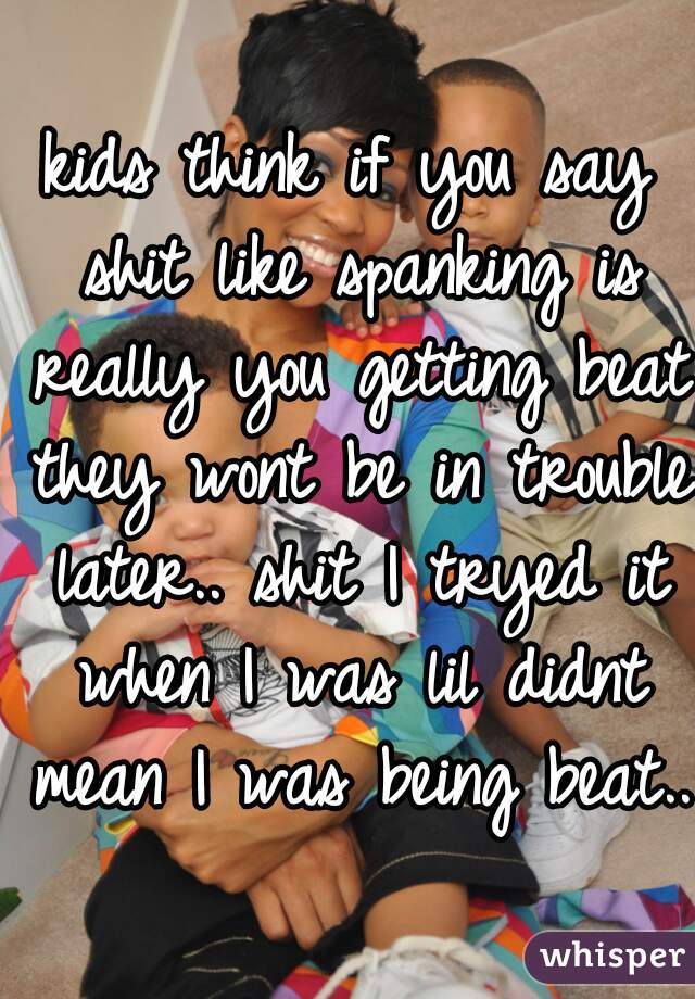 kids think if you say shit like spanking is really you getting beat they wont be in trouble later.. shit I tryed it when I was lil didnt mean I was being beat..
