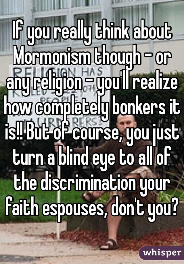 If you really think about Mormonism though - or any religion - you'll realize how completely bonkers it is!! But of course, you just turn a blind eye to all of the discrimination your faith espouses, don't you?