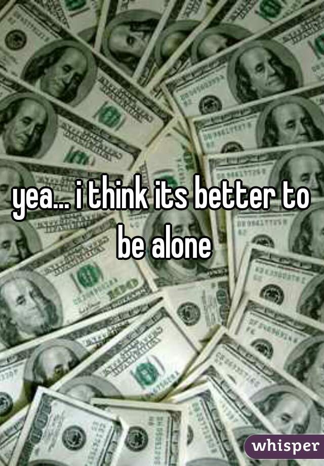 yea... i think its better to be alone