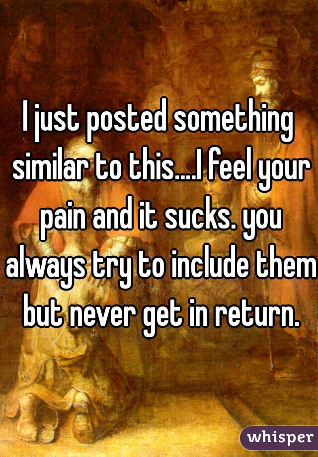 I just posted something similar to this....I feel your pain and it sucks. you always try to include them but never get in return.