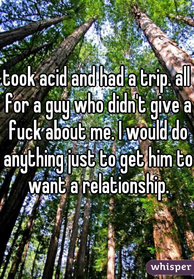 took acid and had a trip. all for a guy who didn't give a fuck about me. I would do anything just to get him to want a relationship.