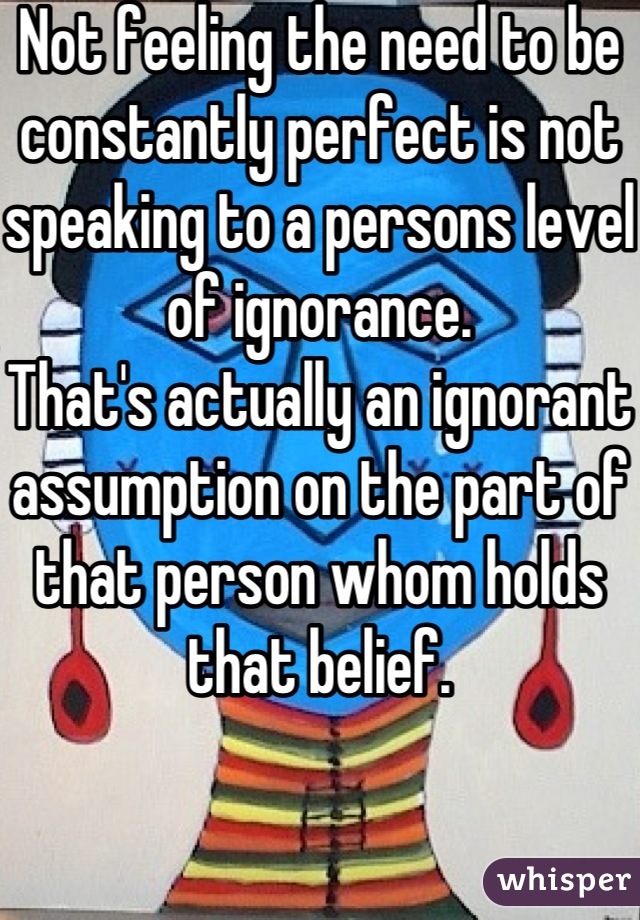 Not feeling the need to be constantly perfect is not speaking to a persons level of ignorance.
That's actually an ignorant assumption on the part of that person whom holds that belief.