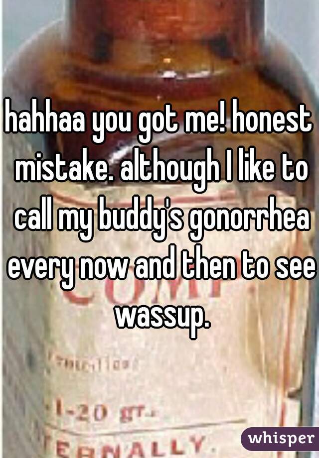 hahhaa you got me! honest mistake. although I like to call my buddy's gonorrhea every now and then to see wassup.