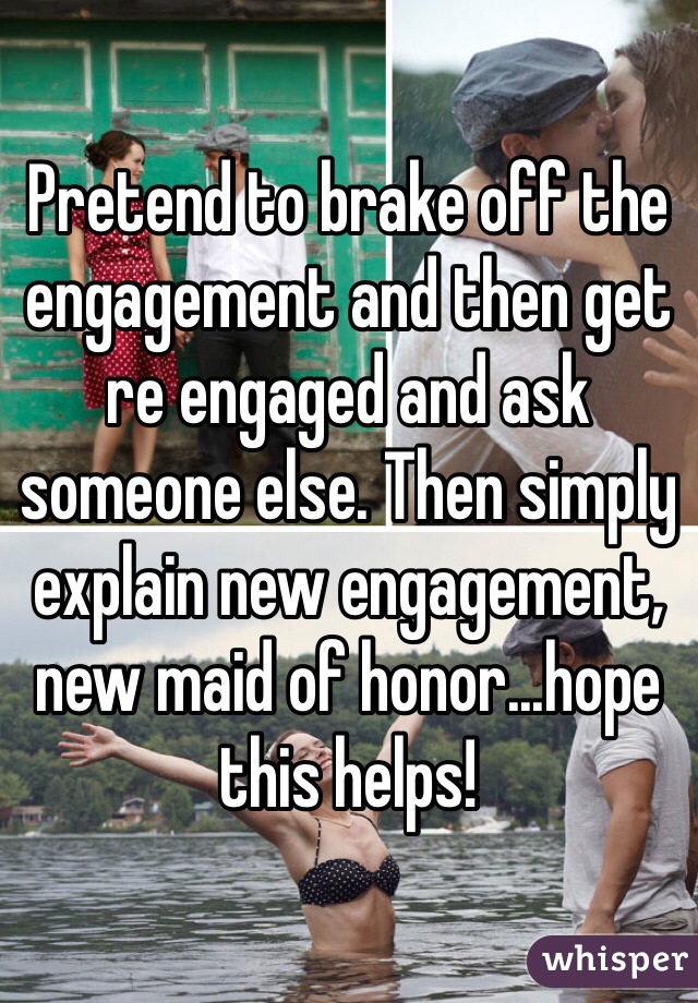 Pretend to brake off the engagement and then get re engaged and ask someone else. Then simply explain new engagement, new maid of honor...hope this helps!