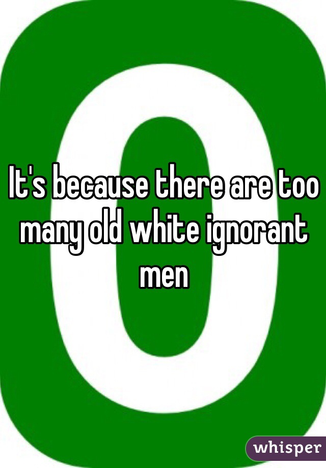 It's because there are too many old white ignorant men 