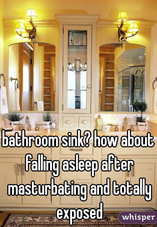 bathroom sink? how about falling asleep after masturbating and totally exposed