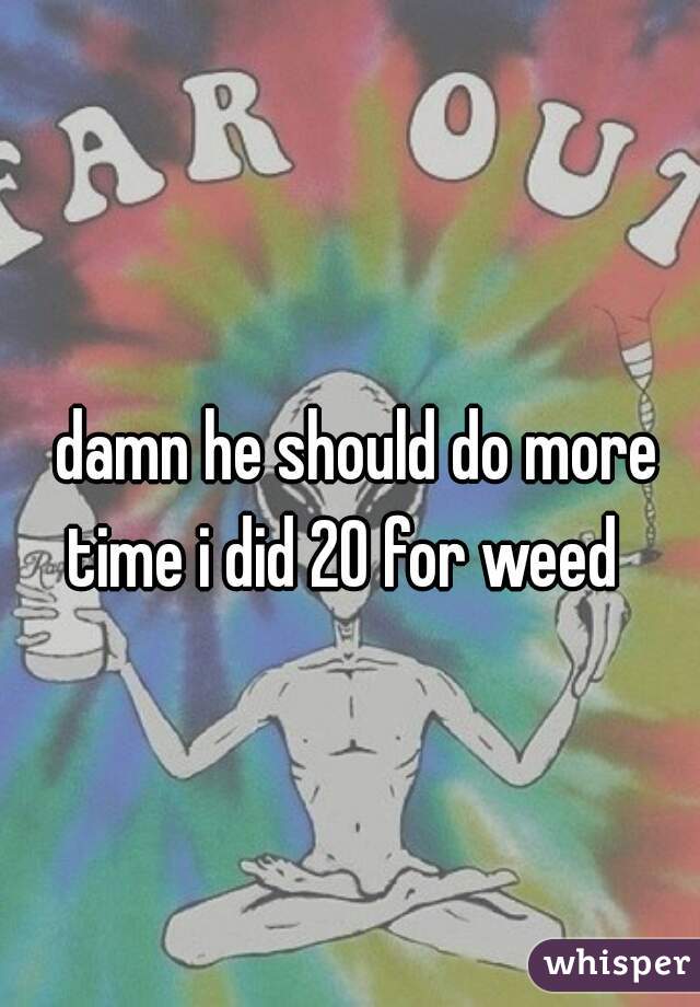 damn he should do more time i did 20 for weed   