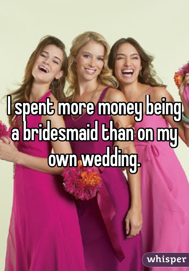I spent more money being a bridesmaid than on my own wedding. 
