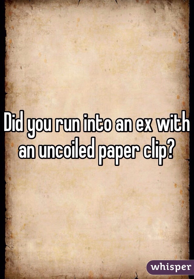 Did you run into an ex with an uncoiled paper clip?
