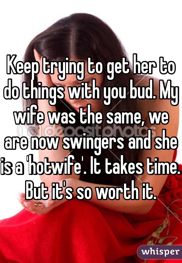 Keep trying to get her to do things with you bud. My wife was the same, we are now swingers and she is a 'hotwife'. It takes time. But it's so worth it. 