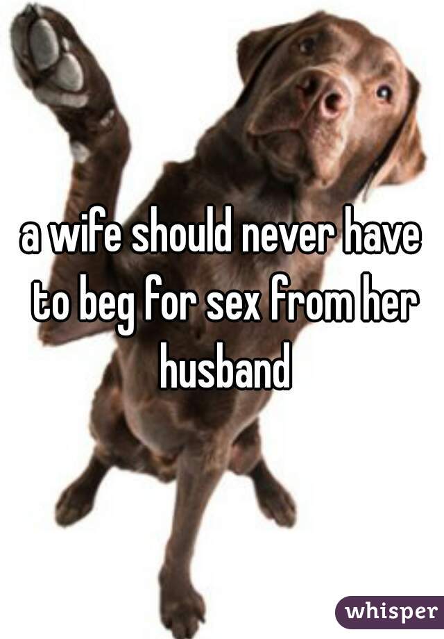 a wife should never have to beg for sex from her husband